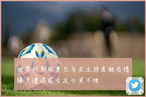 世界杯期间费兰与女主持度假恋情曝光遭遇前女友冷漠不理